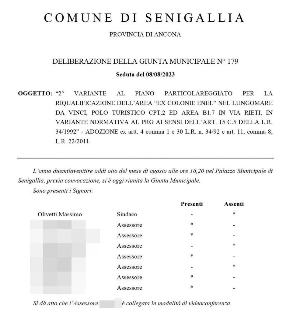 Il testo della delibera:

COMUNE DI SENIGALLIA
PROVINCIA DI ANCONA
DELIBERAZIONE DELLA GIUNTA MUNICIPALE N° 179
Seduta del 08/08/2023
OGGETTO: «2° VARIANTE AL PIANO PARTICOLAREGGIATO PER LA RIQUALIFICAZIONE DELL'AREA "EX COLONIE ENEL NEL LUNGOMARE DA VINCI, POLO TURISTICO CPT.2 ED AREA B1.7 IN VIA RIETI, IN VARIANTE NORMATIVA AL PRG AI SENSI DELL'ARI. 15 C.5 DELLA L.R. 34/1992 - ADOZIONE ex artt. 4 comma 1 e 30 L.R. n. 34/92 e art. 11, comma 8,
L.R. 22/2011.

L'anno duemilaventitre addì otto del mese di agosto alle ore 16,20 nel Palazzo Municipale di Senigallia, previa convocazione, si è oggi riunita la Giunta Municipale.

Sono presenti i Signori:

Olivetti Massimo: Assente

Segue l’elenco degli assessori, due sono assenti, 5 sono presenti

